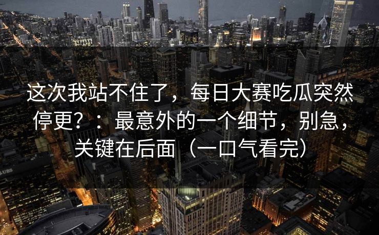 这次我站不住了，每日大赛吃瓜突然停更？：最意外的一个细节，别急，关键在后面（一口气看完）