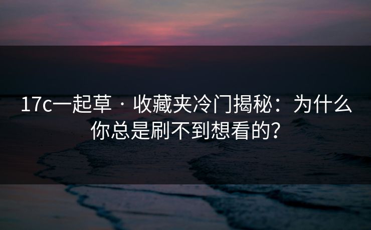 17c一起草 · 收藏夹冷门揭秘：为什么你总是刷不到想看的？