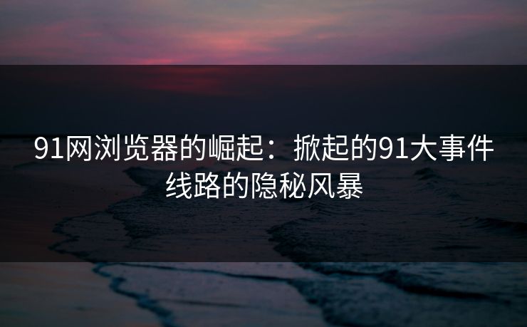 91网浏览器的崛起:掀起的91大事件线路的隐秘风暴